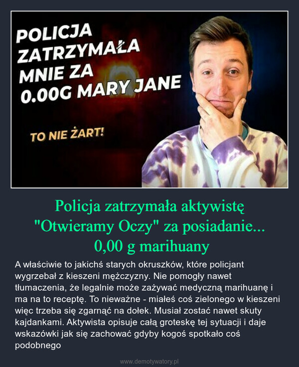 Policja zatrzymała aktywistę "Otwieramy Oczy" za posiadanie... 0,00 g marihuany – A właściwie to jakichś starych okruszków, które policjant wygrzebał z kieszeni mężczyzny. Nie pomogły nawet tłumaczenia, że legalnie może zażywać medyczną marihuanę i ma na to receptę. To nieważne - miałeś coś zielonego w kieszeni więc trzeba się zgarnąć na dołek. Musiał zostać nawet skuty kajdankami. Aktywista opisuje całą groteskę tej sytuacji i daje wskazówki jak się zachować gdyby kogoś spotkało coś podobnego Let'sgo.Cannabinacs