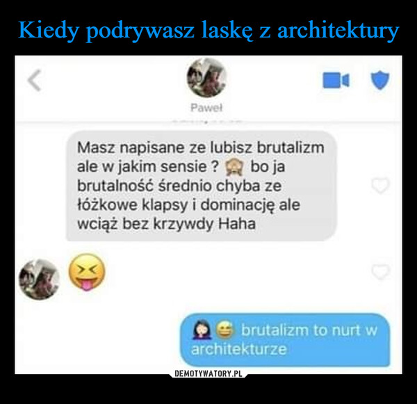  –  Pawelbo jaMasz napisane ze lubisz brutalizmale w jakim sensie?brutalność średnio chyba zełóżkowe klapsy i dominację alewciąż bez krzywdy Hahabrutalizm to nurt warchitekturze