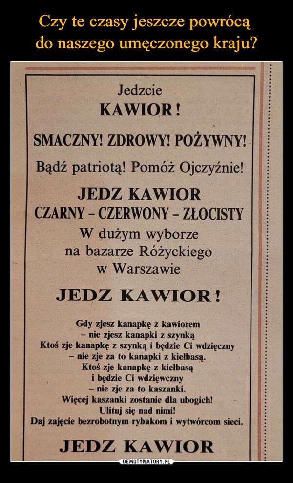  –  JedzcieKAWIOR!SMACZNY! ZDROWY! POŻYWNY!Bądź patriotą! Pomóż Ojczyźnie!JEDZ KAWIORCZARNY-CZERWONY - ZŁOCISTYW dużym wyborzena bazarze Różyckiegow WarszawieJEDZ KAWIOR!Gdy zjesz kanapkę z kawioremnie zjesz kanapki z szynkąKtoś zje kanapkę z szynką i będzie Ci wdzięczny- nie zje za to kanapki z kiełbasą.-Ktoś zje kanapkę z kiełbasąi będzie Ci wdzięwcznynie zje za to kaszanki.-Więcej kaszanki zostanie dla ubogich!Ulituj się nad nimi!Daj zajęcie bezrobotnym rybakom i wytwórcom sieci.JEDZ KAWIOR