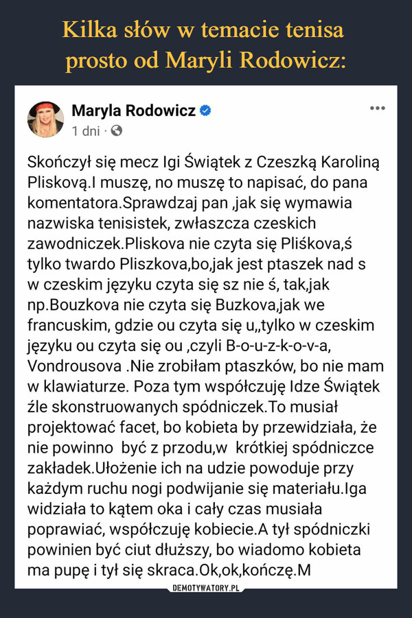  –  Maryla Rodowicz1 dni -●●●Skończył się mecz Igi Świątek z Czeszką KarolinąPliskovą.l muszę, no muszę to napisać, do panakomentatora.Sprawdzaj pan ,jak się wymawianazwiska tenisistek, zwłaszcza czeskichzawodniczek.Pliskova nie czyta się Pliśkova,śtylko twardo Pliszkova,bo,jak jest ptaszek nad sw czeskim języku czyta się sz nie ś, tak jaknp.Bouzkova nie czyta się Buzkova,jak wefrancuskim, gdzie ou czyta się u,,tylko w czeskimjęzyku ou czyta się ou,czyli B-o-u-z-k-o-v-a,Vondrousova .Nie zrobiłam ptaszków, bo nie mamw klawiaturze. Poza tym współczuję Idze Świątekźle skonstruowanych spódniczek. To musiałprojektować facet, bo kobieta by przewidziała, żenie powinno być z przodu,w krótkiej spódniczcezakładek. Ułożenie ich na udzie powoduje przykażdym ruchu nogi podwijanie się materiału.Igawidziała to kątem oka i cały czas musiałapoprawiać, współczuję kobiecie. A tył spódniczkipowinien być ciut dłuższy, bo wiadomo kobietama pupę i tył się skraca.Ok,ok,kończę.M