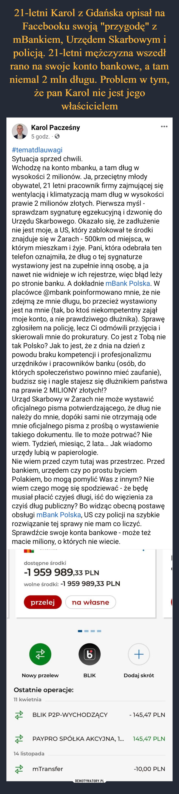  –  Karol Pacześny5 godz. . ✪#tematdlauwagiSytuacja sprzed chwili.Wchodzę na konto mbanku, a tam dług wwysokości 2 milionów. Ja, przeciętny młodyobywatel, 21 letni pracownik firmy zajmującej sięwentylacją i klimatyzacją mam dług w wysokościprawie 2 milionów złotych. Pierwsza myśl -sprawdzam sygnaturę egzekucyjną i dzwonię doUrzędu Skarbowego. Okazało się, że zadłużenienie jest moje, a US, który zablokował te środkiznajduje się w Żarach - 500km od miejsca, wktórym mieszkam i żyje. Pani, która odebrała tentelefon oznajmiła, że dług o tej sygnaturzewystawiony jest na zupełnie inną osobę, a janawet nie widnieje w ich rejestrze, więc błąd leżypo stronie banku. A dokładnie mBank Polska. Wplacówce @mbank poinformowano mnie, że niezdejmą ze mnie długu, bo przecież wystawionyjest na mnie (tak, bo ktoś niekompetentny zająłmoje konto, a nie prawdziwego dłużnika). Sprawęzgłosiłem na policję, lecz Ci odmówili przyjęcia iskierowali mnie do prokuratury. Co jest z Tobą nietak Polsko? Jak to jest, że z dnia na dzień zpowodu braku kompetencji i profesjonalizmuurzędników i pracowników banku (osób, doktórych społeczeństwo powinno mieć zaufanie),budzisz się i nagle stajesz się dłużnikiem państwana prawie 2 MILIONY złotych!?Urząd Skarbowy w Żarach nie może wystawićoficjalnego pisma potwierdzającego, że dług nienależy do mnie, dopóki sami nie otrzymają odemnie oficjalnego pisma z prośbą o wystawienietakiego dokumentu. Ile to może potrwać? Niewiem. Tydzień, miesiąc, 2 lata... Jak wiadomourzędy lubią w papierologie.Nie wiem przed czym tutaj was przestrzec. Przedbankiem, urzędem czy po prostu byciemPolakiem, bo mogą pomylić Was z innym? Niewiem czego mogę się spodziewać - że będęmusiał płacić czyjeś długi, iść do więzienia zaczyiś dług publiczny? Bo widząc obecną postawęobsługi mBank Polska, US czy policji na szybkierozwiązanie tej sprawy nie mam co liczyć.Sprawdźcie swoje konta bankowe - może teżmacie miliony, o których nie wiecie.dostępne środki-1 959 989,33 PLNwolne środki: -1 959 989,33 PLNprzelej na własne↑↓Nowy przelewOstatnie operacje:11 kwietnia(6)BLIK P2P-WYCHODZĄCY14 listopadaBLIKmTransferPAYPRO SPÓŁKA AKCYJNA, 1...+Dodaj skrót- 145,47 PLN145,47 PLN-10,00 PLN