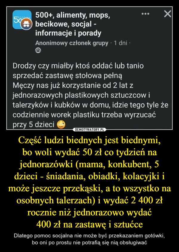 Część ludzi biednych jest biednymi,bo woli wydać 50 zł co tydzień na jednorazówki (mama, konkubent, 5 dzieci - śniadania, obiadki, kolacyjki i może jeszcze przekąski, a to wszystko na osobnych talerzach) i wydać 2 400 zł rocznie niż jednorazowo wydać400 zł na zastawę i sztućce – Dlatego pomoc socjalna nie może być przekazaniem gotówki,bo oni po prostu nie potrafią się nią obsługiwać Drodzy czy miałby ktoś oddać lub taniosprzedać zastawę stołowa pełnąMęczy nas już korzystanie od 2 lat zjednorazowych plastikowych sztuczcow italerzyków i kubków w domu, idzie tego tyle żecodziennie worek plastiku trzeba wyrzucaćprzy 5 dzieci