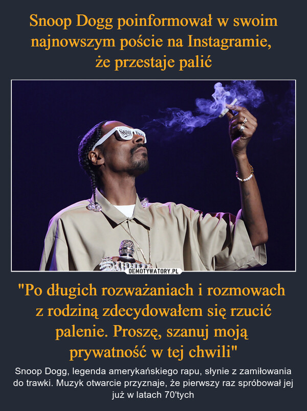 "Po długich rozważaniach i rozmowach z rodziną zdecydowałem się rzucić palenie. Proszę, szanuj moją prywatność w tej chwili" – Snoop Dogg, legenda amerykańskiego rapu, słynie z zamiłowania do trawki. Muzyk otwarcie przyznaje, że pierwszy raz spróbował jej już w latach 70'tych AMERICANCONTESTE(1)CBeto Borgelas