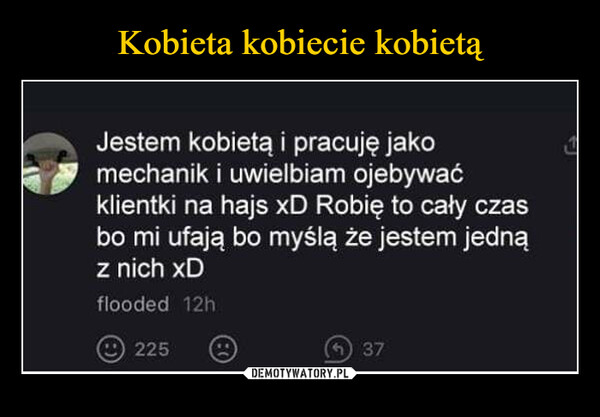  –  Jestem kobietą i pracuję jakomechanik i uwielbiam ojebywaćklientki na hajs xD Robię to cały czasbo mi ufają bo myślą że jestem jednąz nich xDflooded 12h225(371