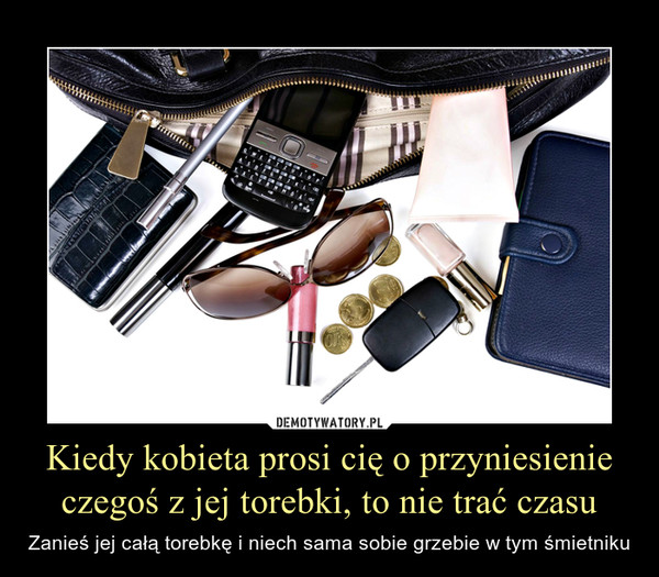 Kiedy kobieta prosi cię o przyniesienie czegoś z jej torebki, to nie trać czasu – Zanieś jej całą torebkę i niech sama sobie grzebie w tym śmietniku 