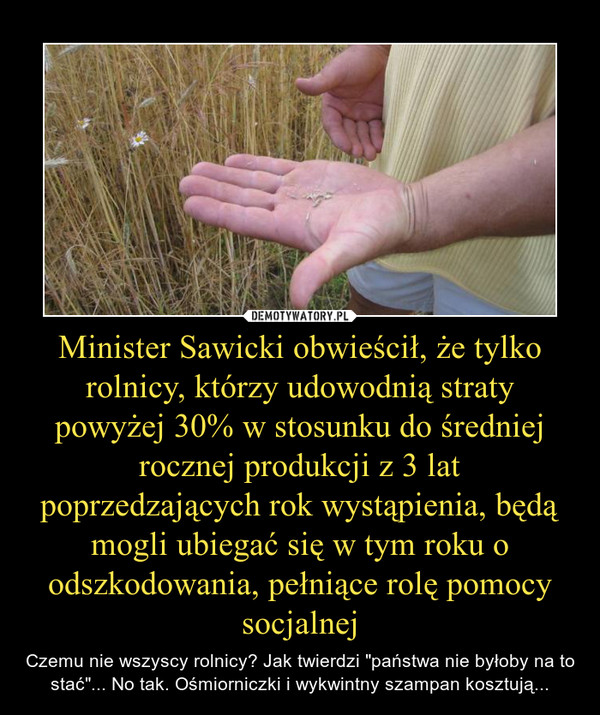 Minister Sawicki obwieścił, że tylko rolnicy, którzy udowodnią straty powyżej 30% w stosunku do średniej rocznej produkcji z 3 lat poprzedzających rok wystąpienia, będą mogli ubiegać się w tym roku o odszkodowania, pełniące rolę pomocy socjalnej – Czemu nie wszyscy rolnicy? Jak twierdzi "państwa nie byłoby na to stać"... No tak. Ośmiorniczki i wykwintny szampan kosztują... 