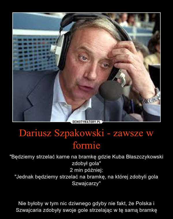 Dariusz Szpakowski - zawsze w formie – "Będziemy strzelać karne na bramkę gdzie Kuba Błaszczykowski zdobył gola"2 min później:"Jednak będziemy strzelać na bramkę, na której zdobyli gola Szwajcarzy"Nie byłoby w tym nic dziwnego gdyby nie fakt, że Polska i Szwajcaria zdobyły swoje gole strzelając w tę samą bramkę 