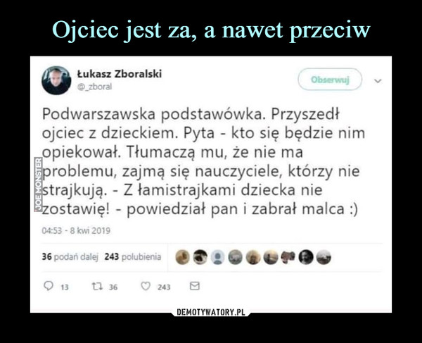  –  Łukasz Zboralski Podwarszawska podstawówka. Przyszedł ojciec z dzieckiem. Pyta kto się będzie nim opiekował. Tłumaczą muł że nie ma problemu, zajmą się nauczyciele, którzy nie trajkują. Z łamistrajkami dziecka nie ostawię! powiedział pan i zabrał malca :)