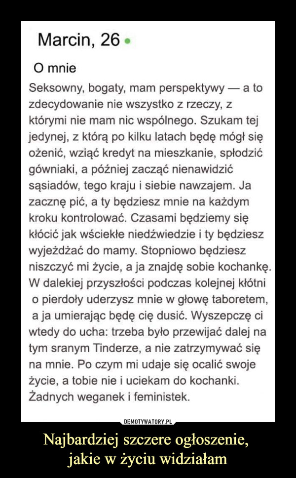 Najbardziej szczere ogłoszenie, jakie w życiu widziałam –  Marcin, 26 O mnie Seksowny, bogaty, mam perspektywy g— a to zdecydowanie nie wszystko z rzeczy, z którymi nie mam nic wspólnego. Szukam tej jedynej, z którą po kilku latach będę mógł się ożenić, wziąć kredyt na mieszkanie, spłodzić gówniaki, a później zacząć nienawidzić sąsiadów, tego kraju i siebie nawzajem. Ja zacznę pić, a ty będziesz mnie na każdym kroku kontrolować. Czasami będziemy się kłócić jak wściekłe niedźwiedzie i ty będziesz wyjeżdżać do mamy. Stopniowo będziesz niszczyć mi życie, a ja znajdę sobie kochankę. W dalekiej przyszłości podczas kolejnej kłótni o pierdoły uderzysz mnie w głowę taboretemĐ a ja umierając będę cię dusić. Wyszepczę ci wtedy do ucha: trzeba było przewijać dalej na tym sranym Tinderze, a nie zatrzymywać się na mnie. Po czym mi udaje się ocalić swoje życie, a tobie nie i uciekam do kochanki. Żadnych weganek i feministek.