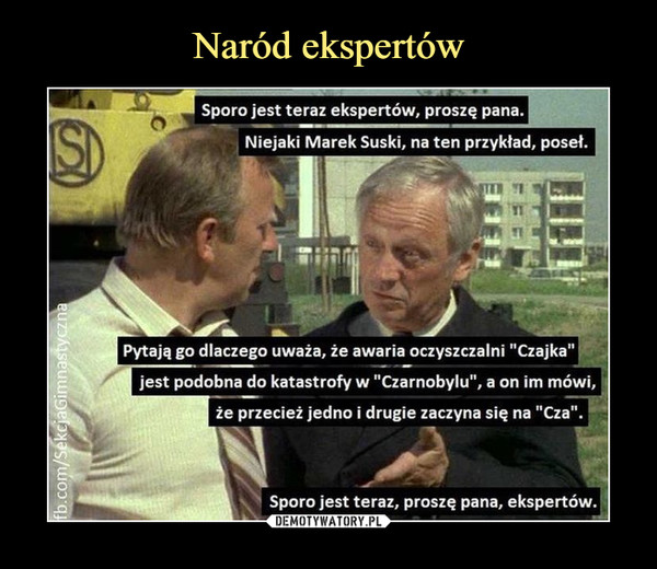  –  Sporo jest teraz ekspertów, proszę pana.Niejaki Marek Suski, na ten przykład, poseł.Pytają go dlaczego uważa, że awaria oczyszczalni "Czajka"jest podobna do katastrofy w "Czarnobylu", a on im mówi,że przecież jedno i drugie zaczyna się na "Cza". Sporo jest teraz, proszę pana, ekspertów.