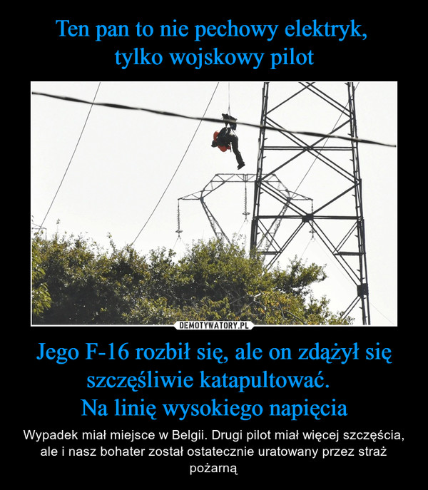 Jego F-16 rozbił się, ale on zdążył się szczęśliwie katapultować.  Na linię wysokiego napięcia – Wypadek miał miejsce w Belgii. Drugi pilot miał więcej szczęścia, ale i nasz bohater został ostatecznie uratowany przez straż pożarną 