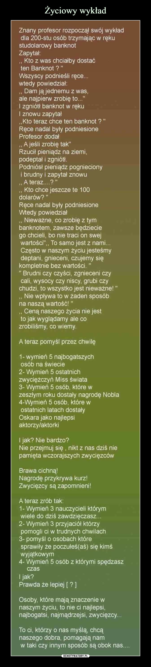  –  Znany profesor rozpoczął swój wykładdla 200-stu osób trzymając w rękustudolarowy banknotZapytał:,, Kto z was chciałby dostaćten Banknot ?"Wszyscy podnieśli ręce.wtedy powiedział:,, Dam jąjednemu z was,ale najpierw zrobię to..."I zgniótł banknot w rękuI znowu zapytał„Kto teraz chce ten banknot ?"Ręce nadal były podniesioneProfesor dodał,, A jeśli zrobię tak"Rzucił pieniądz na ziemi,podeptał i zgniótł.Podniósł pieniądz pogniecionyi brudny i zapytał znowu,, A teraz....?",, Kto chce jeszcze te 100dolarów?"Ręce nadal były podniesioneWtedy powiedział,, Nieważne, co zrobię z tymbanknotem, zawsze będzieciego chcieli, bo nie traci on swejwartości",, To samo jest z nami...Często w naszym życiu jesteśmydeptani, gnieceni, czujemy siękompletnie bez wartości."" Brudni czy czyści, zgnieceni czycali, wysocy czy niscy, grubi czychudzi, to wszystko jest nieważne!",, Nie wpływa to w żaden sposóbna naszą wartość!",, Ceną naszego życia nie jestto jak wyglądamy ale cozrobiliśmy, co wiemy.A teraz pomyśl przez chwilę1- wymień 5 najbogatszychosób na świecie2- Wymień 5 ostatnichzwyciężczyń Miss świata3- Wymień 5 osób, które wzeszłym roku dostały nagrodę Nobla4- Wymień 5 osób, które wostatnich latach dostałyOskara jako najlepsiaktorzy/aktorkiI jak? Nie bardzo?Nie przejmuj się , nikt z nas dziś niepamięta wczorajszych zwycięzcówBrawa cichną!Nagrodę przykrywa kurz!Zwycięzcy sązapomnieni!A teraz zrób tak:1- Wymień 3 nauczycieli którymwiele do dziś zawdzięczasz...2- Wymień 3 przyjaciół którzypomogli ci w trudnych chwilach3- pomyśl o osobach któresprawiły że poczułeś(aś) się kimśwyjątkowym4- Wymień 5 osób z którymi spędzaszczasI jak?Prawda że lepiej [ ? ]Osoby, które mają znaczenie wnaszym życiu, to nie ci najlepsi,najbogatsi, najmądrzejsi, zwycięzcy...To ci, którzy o nas myślą, chcąnaszego dobra, pomagają namw taki czy innym sposób są obok nas....