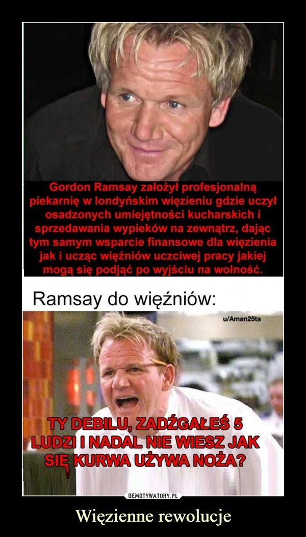 Więzienne rewolucje –  Gordon Ramsay założył profesjonalną piekarnię w londyńskim więzieniu gdzie uczył osadzonych umiejętności kucharskich i sprzedawania wypieków na zewnątrz, dając tym samym wsparcie finansowe dla więzienia jak i ucząc więźniów uczciwej pracy jakiej mogą się podjąć po wyjściu na wolność. Ramsay do więźniów: Ty debilu, zadźgałeś 5 osób i nadal nie wiesz jak się kurwa używa noża?