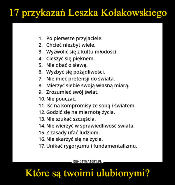 Które są twoimi ulubionymi? –  1.	Po pierwsze przyjaciele.2.	Chcieć niezbyt wiele.3.	Wyzwolić się z kultu młodości.4.	Cieszyć się pięknem.5.	Nie dbać o sławę.6.	Wyzbyć się pożądliwości.7.	Nie mieć pretensji do świata.8.	Mierzyć siebie swoją własną miarą.9.	Zrozumieć swój świat.10.	Nie pouczać.11.	Iść na kompromisy ze sobą i światem.12.	Godzić się na miernotę życia.13.	Nie szukać szczęścia.14.	Nie wierzyć w sprawiedliwość świata.15.	Z zasady ufać ludziom.16.	Nie skarżyć się na życie.17.	Unikać rygoryzmu i fundamentalizmu.