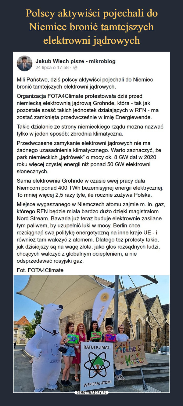  –  Jakub Wiech pisze - mikroblog24 lipcaMili Państwo, dziś polscy aktywiści pojechali do Niemiec bronić tamtejszych elektrowni jądrowych.Organizacja FOTA4Climate protestowała dziś przed niemiecką elektrownią jądrową Grohnde, która - tak jak pozostałe sześć takich jednostek działających w RFN - ma zostać zamknięta przedwcześnie w imię Energiewende.Takie działanie ze strony niemieckiego rządu można nazwać tylko w jeden sposób: zbrodnia klimatyczna.Przedwczesne zamykanie elektrowni jądrowych nie ma żadnego uzasadnienia klimatycznego. Warto zaznaczyć, że park niemieckich „jądrówek” o mocy ok. 8 GW dał w 2020 roku więcej czystej energii niż ponad 50 GW elektrowni słonecznych.Sama elektrownia Grohnde w czasie swej pracy dała Niemcom ponad 400 TWh bezemisyjnej energii elektrycznej. To mniej więcej 2,5 razy tyle, ile rocznie zużywa Polska.Miejsce wygaszanego w Niemczech atomu zajmie m. in. gaz, którego RFN będzie miała bardzo dużo dzięki magistralom Nord Stream. Bawaria już teraz buduje elektrownie zasilane tym paliwem, by uzupełnić luki w mocy. Berlin chce rozciągnąć swą politykę energetyczną na inne kraje UE - i również tam walczyć z atomem. Dlatego też protesty takie, jak dzisiejszy są na wagę złota, jako głos rozsądnych ludzi, chcących walczyć z globalnym ociepleniem, a nie odsprzedawać rosyjski gaz.Fot. FOTA4Climate