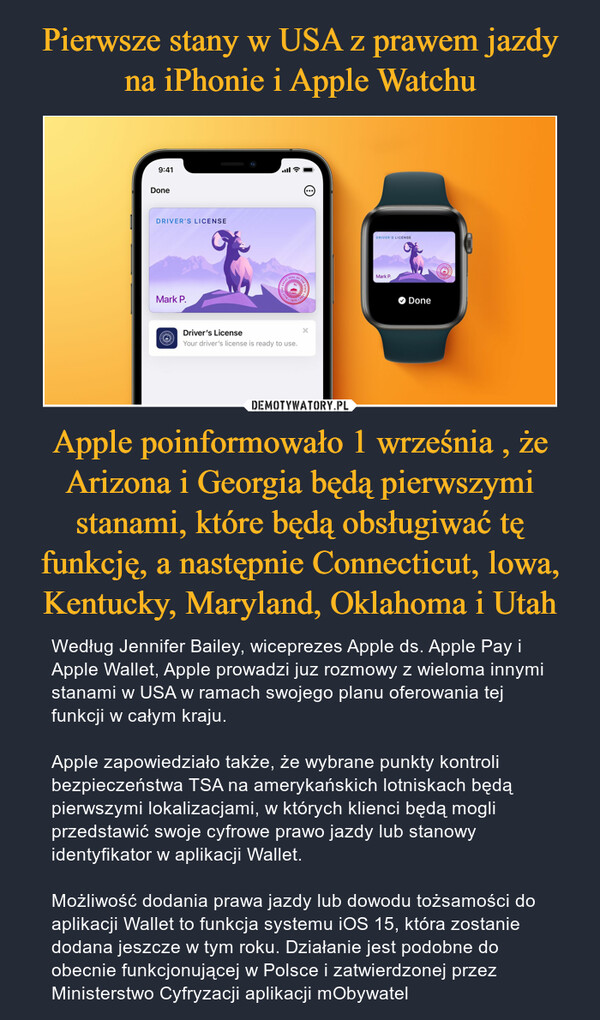 Apple poinformowało 1 września , że Arizona i Georgia będą pierwszymi stanami, które będą obsługiwać tę funkcję, a następnie Connecticut, lowa, Kentucky, Maryland, Oklahoma i Utah – Według Jennifer Bailey, wiceprezes Apple ds. Apple Pay i Apple Wallet, Apple prowadzi juz rozmowy z wieloma innymi stanami w USA w ramach swojego planu oferowania tej funkcji w całym kraju. Apple zapowiedziało także, że wybrane punkty kontroli bezpieczeństwa TSA na amerykańskich lotniskach będą pierwszymi lokalizacjami, w których klienci będą mogli przedstawić swoje cyfrowe prawo jazdy lub stanowy identyfikator w aplikacji Wallet. Możliwość dodania prawa jazdy lub dowodu tożsamości do aplikacji Wallet to funkcja systemu iOS 15, która zostanie dodana jeszcze w tym roku. Działanie jest podobne do obecnie funkcjonującej w Polsce i zatwierdzonej przez Ministerstwo Cyfryzacji aplikacji mObywatel 