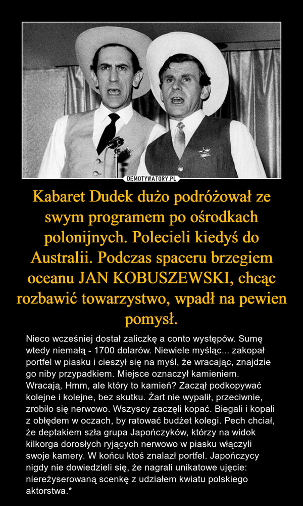 Kabaret Dudek dużo podróżował ze swym programem po ośrodkach polonijnych. Polecieli kiedyś do Australii. Podczas spaceru brzegiem oceanu JAN KOBUSZEWSKI, chcąc rozbawić towarzystwo, wpadł na pewien pomysł. – Nieco wcześniej dostał zaliczkę a conto występów. Sumę wtedy niemałą - 1700 dolarów. Niewiele myśląc... zakopał portfel w piasku i cieszył się na myśl, że wracając, znajdzie go niby przypadkiem. Miejsce oznaczył kamieniem. Wracają. Hmm, ale który to kamień? Zaczął podkopywać kolejne i kolejne, bez skutku. Żart nie wypalił, przeciwnie, zrobiło się nerwowo. Wszyscy zaczęli kopać. Biegali i kopali z obłędem w oczach, by ratować budżet kolegi. Pech chciał, że deptakiem szła grupa Japończyków, którzy na widok kilkorga dorosłych ryjących nerwowo w piasku włączyli swoje kamery. W końcu ktoś znalazł portfel. Japończycy nigdy nie dowiedzieli się, że nagrali unikatowe ujęcie: niereżyserowaną scenkę z udziałem kwiatu polskiego aktorstwa.* 