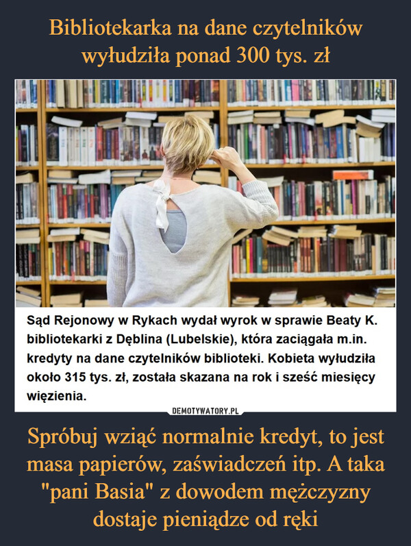 Spróbuj wziąć normalnie kredyt, to jest masa papierów, zaświadczeń itp. A taka "pani Basia" z dowodem mężczyzny dostaje pieniądze od ręki –  Sąd Rejonowy w Rykach wydał wyrok w sprawie Beaty K. bibliotekarki z Dęblina (Lubelskie), która zaciągała m.in. kredyty na dane czytelników biblioteki. Kobieta wyłudziła około 315 tys. zł, została skazana na rok i sześć miesięcy więzienia.