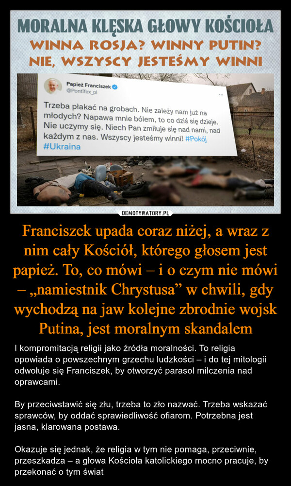 Franciszek upada coraz niżej, a wraz z nim cały Kościół, którego głosem jest papież. To, co mówi – i o czym nie mówi – „namiestnik Chrystusa” w chwili, gdy wychodzą na jaw kolejne zbrodnie wojsk Putina, jest moralnym skandalem – I kompromitacją religii jako źródła moralności. To religia opowiada o powszechnym grzechu ludzkości – i do tej mitologii odwołuje się Franciszek, by otworzyć parasol milczenia nad oprawcami.By przeciwstawić się złu, trzeba to zło nazwać. Trzeba wskazać sprawców, by oddać sprawiedliwość ofiarom. Potrzebna jest jasna, klarowana postawa. Okazuje się jednak, że religia w tym nie pomaga, przeciwnie, przeszkadza – a głowa Kościoła katolickiego mocno pracuje, by przekonać o tym świat TRzeba płakać na grobach wszyscy jesteśmy winni.