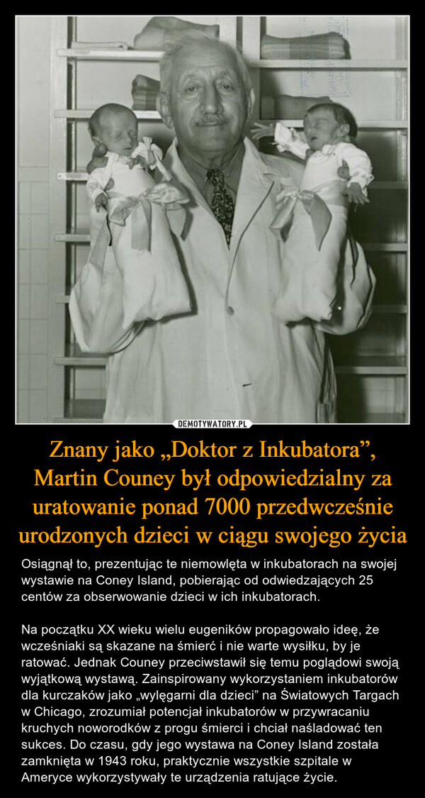 Znany jako „Doktor z Inkubatora”, Martin Couney był odpowiedzialny za uratowanie ponad 7000 przedwcześnie urodzonych dzieci w ciągu swojego życia – Osiągnął to, prezentując te niemowlęta w inkubatorach na swojej wystawie na Coney Island, pobierając od odwiedzających 25 centów za obserwowanie dzieci w ich inkubatorach.Na początku XX wieku wielu eugeników propagowało ideę, że wcześniaki są skazane na śmierć i nie warte wysiłku, by je ratować. Jednak Couney przeciwstawił się temu poglądowi swoją wyjątkową wystawą. Zainspirowany wykorzystaniem inkubatorów dla kurczaków jako „wylęgarni dla dzieci” na Światowych Targach w Chicago, zrozumiał potencjał inkubatorów w przywracaniu kruchych noworodków z progu śmierci i chciał naśladować ten sukces. Do czasu, gdy jego wystawa na Coney Island została zamknięta w 1943 roku, praktycznie wszystkie szpitale w Ameryce wykorzystywały te urządzenia ratujące życie. 