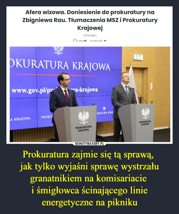 Prokuratura zajmie się tą sprawą, jak tylko wyjaśni sprawę wystrzału granatnikiem na komisariacie i śmigłowca ścinającego linie energetyczne na pikniku –  Afera wizowa. Doniesienie do prokuratury naZbigniewa Rau. Tłumaczenia MSZ i ProkuraturyKrajowejSchengenwww.gov.pl/prOKURATURA KRAJOWAA KRAJOWAredakcjaPROKU16 września 2023 0ra-krajowaPROKURATURAKRAJOWAJRATURA KRAPROKURATURAKRAJOWA