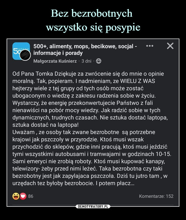  –  500+, alimenty, mops, becikowe, socjal -5 informacje i poradyMałgorzata Kuśnierz 3 dni.Od Pana Tomka Dziękuje za zwrócenie się do mnie o opiniemoralną. Tak, popieram. I nadmieniam, ze WIELU Z WAShejterzy wiele z tej grupy od tych osób może zostaćubogaconym o wiedzę z zakresu radzenia sobie w życiu.Wystarczy, że energię przekonwertujecie Państwo z falinienawiści na pobór mocy wiedzy. Jak radzić sobie w tychdynamicznych, trudnych czasach. Nie sztuka dostać laptopa,sztuka dostać na laptopa!Uważam, ze osoby tak zwane bezrobotne są potrzebnekrajowi jak pszczoły w przyrodzie. Ktoś musi wszak×przychodzić do sklepów, gdzie inni pracują, ktoś musi jeździćtymi wszystkimi autobusami i tramwajami w godzinach 10-15.Sami emeryci nie zrobią roboty. Ktoś musi kupować kanapy,telewizory- żeby przed nimi leżeć. Taka bezrobotna czy takibezrobotny jest jak zapylajaca pszczoła. Dziś tu jutro tam, wurzędach tez byłoby bezrobocie. I potem płacz...86Komentarze: 152