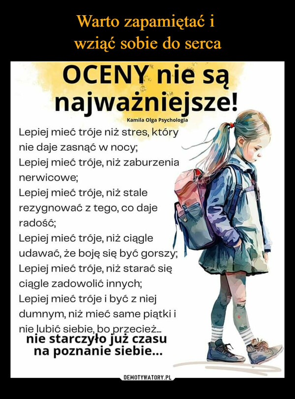  –  OCENY nie sąnajważniejsze!Kamila Olga PsychologiaLepiej mieć tróje niż stres, którynie daje zasnąć w nocy;Lepiej mieć tróje, niż zaburzenianerwicowe;Lepiej mieć tróje, niż stalerezygnować z tego, co dajeradość;Lepiej mieć tróje, niż ciągleudawać, że boję się być gorszy;Lepiej mieć tróje, niż starać sięciągle zadowolić innych;Lepiej mieć tróje i być z niejdumnym, niż mieć same piątki inie lubić siebie, bo przecież...nie starczyło już czasuna poznanie siebie...