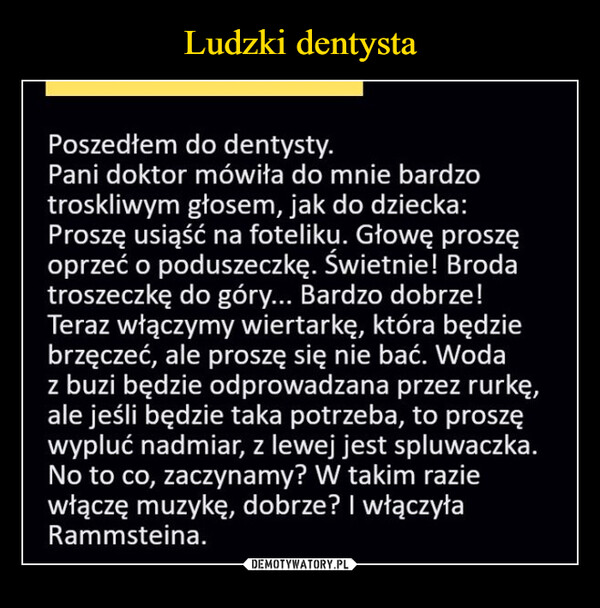  –  Poszedłem do dentysty.Pani doktor mówiła do mnie bardzotroskliwym głosem, jak do dziecka:Proszę usiąść na foteliku. Głowę proszęoprzeć o poduszeczkę. Świetnie! Brodatroszeczkę do góry... Bardzo dobrze!Teraz włączymy wiertarkę, która będziebrzęczeć, ale proszę się nie bać. Wodaz buzi będzie odprowadzana przez rurkę,ale jeśli będzie taka potrzeba, to proszęwypluć nadmiar, z lewej jest spluwaczka.No to co, zaczynamy? W takim raziewłączę muzykę, dobrze? I włączyłaRammsteina.