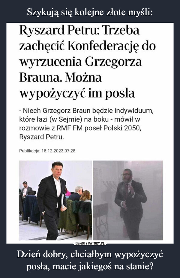 Dzień dobry, chciałbym wypożyczyć posła, macie jakiegoś na stanie? –  Ryszard Petru: Trzebazachęcić Konfederację dowyrzucenia GrzegorzaBrauna. Możnawypożyczyć im posła- Niech Grzegorz Braun będzie indywiduum,które łazi (w Sejmie) na boku - mówił wrozmowie z RMF FM poseł Polski 2050,Ryszard Petru.Publikacja: 18.12.2023 07:280