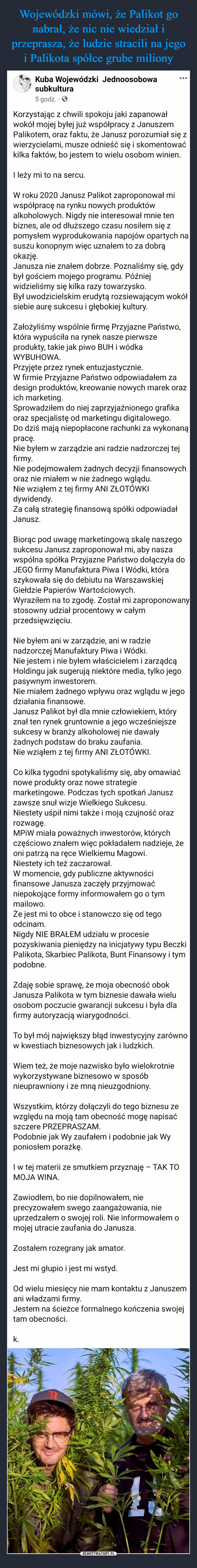  –  Kuba Wojewódzki Jednoosobowasubkultura5 godz.Korzystając z chwili spokoju jaki zapanowałwokół mojej byłej już współpracy z JanuszemPalikotem, oraz faktu, że Janusz porozumiał się zwierzycielami, musze odnieść się i skomentowaćkilka faktów, bo jestem to wielu osobom winien.I leży mi to na sercu.W roku 2020 Janusz Palikot zaproponował miwspółpracę na rynku nowych produktówalkoholowych. Nigdy nie interesował mnie tenbiznes, ale od dłuższego czasu nosiłem się zpomysłem wyprodukowania napojów opartych nasuszu konopnym więc uznałem to za dobrąokazję.Janusza nie znałem dobrze. Poznaliśmy się, gdybył gościem mojego programu. Późniejwidzieliśmy się kilka razy towarzysko.Był uwodzicielskim erudytą rozsiewającym wokółsiebie aurę sukcesu i głębokiej kultury.Założyliśmy wspólnie firmę Przyjazne Państwo,która wypuściła na rynek nasze pierwszeprodukty, takie jak piwo BUH i wódkaWYBUHOWA.Przyjęte przez rynek entuzjastycznie.W firmie Przyjazne Państwo odpowiadałem zadesign produktów, kreowanie nowych marek orazich marketing.Sprowadziłem do niej zaprzyjaźnionego grafikaoraz specjalistę od marketingu digitalowego.Do dziś mają niepopłacone rachunki za wykonanąpracę.Nie byłem w zarządzie ani radzie nadzorczej tejfirmy.Nie podejmowałem żadnych decyzji finansowychoraz nie miałem w nie żadnego wglądu.Nie wziąłem z tej firmy ANI ZŁOTÓWKIdywidendy.Za całą strategię finansową spółki odpowiadałJanusz.Biorąc pod uwagę marketingową skalę naszegosukcesu Janusz zaproponował mi, aby naszawspólna spółka Przyjazne Państwo dołączyła doJEGO firmy Manufaktura Piwa I Wódki, któraszykowała się do debiutu na WarszawskiejGiełdzie Papierów Wartościowych.Wyraziłem na to zgodę. Został mi zaproponowanystosowny udział procentowy w całymprzedsięwzięciu.Nie byłem ani w zarządzie, ani w radzienadzorczej Manufaktury Piwa i Wódki....Nie jestem i nie byłem właścicielem i zarządcąHoldingu jak sugerują niektóre media, tylko jegopasywnym inwestorem.Nie miałem żadnego wpływu oraz wglądu w jegodziałania finansowe.Janusz Palikot był dla mnie człowiekiem, któryznał ten rynek gruntownie a jego wcześniejszesukcesy w branży alkoholowej nie dawałyżadnych podstaw do braku zaufania.Nie wziąłem z tej firmy ANI ZŁOTÓWKI.Co kilka tygodni spotykaliśmy się, aby omawiaćnowe produkty oraz nowe strategiemarketingowe. Podczas tych spotkań Januszzawsze snuł wizje Wielkiego Sukcesu.Niestety uśpił nimi także i moją czujność orazrozwagę.MPIW miała poważnych inwestorów, którychczęściowo znałem więc pokładałem nadzieje, żeoni patrzą na ręce Wielkiemu Magowi.Niestety ich też zaczarował.W momencie, gdy publiczne aktywnościfinansowe Janusza zaczęły przyjmowaćniepokojące formy informowałem go o tymmailowo.Że jest mi to obce i stanowczo się od tegoodcinam.Nigdy NIE BRAŁEM udziału w procesiepozyskiwania pieniędzy na inicjatywy typu BeczkiPalikota, Skarbiec Palikota, Bunt Finansowy i tympodobne.Zdaję sobie sprawę, że moja obecność obokJanusza Palikota w tym biznesie dawała wieluosobom poczucie gwarancji sukcesu i była dlafirmy autoryzacją wiarygodności.To był mój największy błąd inwestycyjny zarównow kwestiach biznesowych jak i ludzkich.Wiem też, że moje nazwisko było wielokrotniewykorzystywane biznesowo w sposóbnieuprawniony i ze mną nieuzgodniony.Wszystkim, którzy dołączyli do tego biznesu zewzględu na moją tam obecność mogę napisaćszczere PRZEPRASZAM.Podobnie jak Wy zaufałem i podobnie jak Wyponiosłem porażkę.I w tej materii ze smutkiem przyznaję - TAK TOMOJA WINA.k.Zawiodłem, bo nie dopilnowałem, nieprecyzowałem swego zaangażowania, nieuprzedzałem o swojej roli. Nie informowałem omojej utracie zaufania do Janusza.Zostałem rozegrany jak amator.Jest mi głupio i jest mi wstyd.Od wielu miesięcy nie mam kontaktu z Januszemani władzami firmy.Jestem na ścieżce formalnego kończenia swojejtam obecności.B