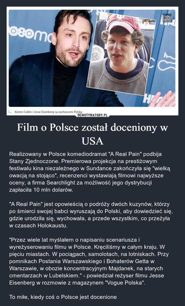 Film o Polsce został doceniony w USA – Realizowany w Polsce komediodramat "A Real Pain" podbija Stany Zjednoczone. Premierowa projekcja na prestiżowym festiwalu kina niezależnego w Sundance zakończyła się "wielką owacją na stojąco", recenzenci wystawiają filmowi najwyższe oceny, a firma Searchlight za możliwość jego dystrybucji zapłaciła 10 mln dolarów."A Real Pain" jest opowieścią o podróży dwóch kuzynów, którzy po śmierci swojej babci wyruszają do Polski, aby dowiedzieć się, gdzie urodziła się, wychowała, a przede wszystkim, co przeżyła w czasach Holokaustu. "Przez wiele lat myślałem o napisaniu scenariusza i wyreżyserowaniu filmu w Polsce. Kręciliśmy w całym kraju. W pięciu miastach. W pociągach, samolotach, na lotniskach. Przy pomnikach Postania Warszawskiego i Bohaterów Getta w Warszawie, w obozie koncentracyjnym Majdanek, na starych cmentarzach w Lubelskiem." - powiedział reżyser filmu Jesse Eisenberg w rozmowie z magazynem "Vogue Polska".To miłe, kiedy coś o Polsce jest docenione 08оmaLKieren Culkin i Jesse Eisenberg są zachwyceni PolskąH