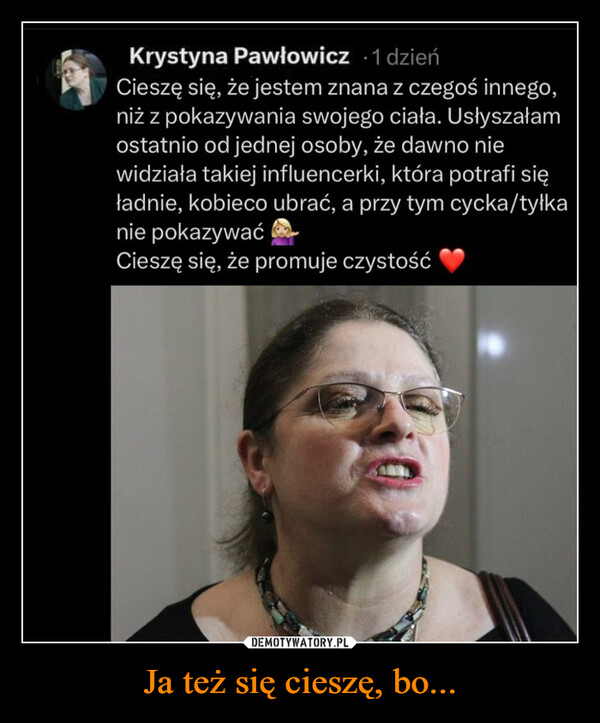 Ja też się cieszę, bo... –  Krystyna Pawłowicz -1 dzieńCieszę się, że jestem znana z czegoś innego,niż z pokazywania swojego ciała. Usłyszałamostatnio od jednej osoby, że dawno niewidziała takiej influencerki, która potrafi sięładnie, kobieco ubrać, a przy tym cycka/tyłkanie pokazywaćCieszę się, że promuje czystość