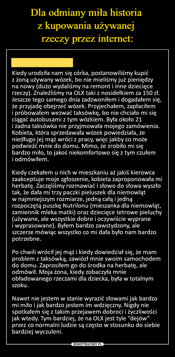  –  Kiedy urodziła nam się córka, postanowiliśmy kupićz żoną używany wózek, bo nie mieliśmy już pieniędzyna nowy (dużo wydaliśmy na remont i inne dziecięcerzeczy). Znaleźliśmy na OLX taki z nosidełkiem za 150 zł.Jeszcze tego samego dnia zadzwoniłem i dogadałem się,że przyjadę obejrzeć wózek. Przyjechałem, zapłaciłemi próbowałem wezwać taksówkę, bo nie chciało mi sięciągać autobusami z tym wózkiem. Była około 21i żadna taksówka nie przyjmowała mojego zamówienia.Kobieta, która sprzedawała wózek powiedziała, żeniedługo jej mąż wróci z pracy, więc jakby co możepodwieźć mnie do domu. Mimo, że zrobiło mi siębardzo miło, to jakoś niekomfortowo się z tym czułemi odmówiłem.Kiedy czekałem u nich w mieszkaniu aż jakiś kierowcazaakceptuje moje zgłoszenie, kobieta zaproponowała miherbatę. Zaczęliśmy rozmawiać i słowo do słowa wyszłotak, że dała mi trzy paczki pieluszek dla niemowlątw najmniejszym rozmiarze, jedną całą i jednąrozpoczętą puszkę Nutrilonu (mieszanka dla niemowląt,zamiennik mleka matki) oraz dziecięce tetrowe pieluchy(używane, ale wszystkie dobre i oczywiście wypranei wyprasowane). Byłem bardzo zawstydzony, aleszczerze mówiąc wszystko co mi dała było nam bardzopotrzebne.Po chwili wrócił jej mąż i kiedy dowiedział się, że mamproblem z taksówką, zawiózł mnie swoim samochodemdo domu. Zaprosiłem go do środka na herbatę, aleodmówił. Moja żona, kiedy zobaczyła mnieobładowanego rzeczami dla dziecka, była w totalnymszoku.Nawet nie jestem w stanie wyrazić słowami jak bardzomi miło i jak bardzo jestem im wdzięczny. Nigdy niespotkałem się z takim przejawem dobroci i życzliwościjak wtedy. Tym bardziej, że na OLX jest tyle "dejów"przez co normalni ludzie są często w stosunku do siebiebardziej wyczuleni.