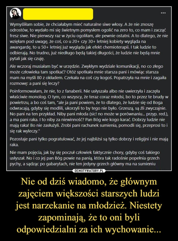 Nie od dziś wiadomo, że głównym zajęciem większości starszych ludzijest narzekanie na młodzież. Niestety zapominają, że to oni byli odpowiedzialni za ich wychowanie... –  ดWymyśliłam sobie, że chciałabym mieć naturalne siwe włosy. A że nie znoszęodrostów, to wydało mi się świetnym pomysłem ogolić na zero to, co mam i zacząćfresz siwe. Nie pierwszy raz w życiu ogoliłam, ale pewnie ostatni. A to dlatego, że niewzięłam pod uwagę, że coś, co u 20+ czy 30+ letniej kobiety wygląda naawangardę, to u 50+ letniej już wygląda jak efekt chemioterapii. I tak ludzie toodbierają. No trudno, już niedługo będą takiej długości, że ludzie nie będą mniepytali jak się czuję.Ale wczoraj musiałam być w urzędzie. Zwykłym wydziale komunikacji, no co złegomoże człowieka tam spotkać? Otóż spotkała mnie starsza pani i mówiąc starszamam na myśli 80 z okładem. Czekała na coś czy kogoś. Popatrzyła na mnie i zagaiłarozmowę: a pani się leczy?Poinformowałam, że nie, to z fanaberii. Nie usłyszała albo nie uwierzyła i zaczęławłaściwie monolog. O tym, co wszyscy, że teraz coraz młodsi, bo to przez te brudy wpowietrzu, a bo coś tam, "ale ja pani powiem, że to dlatego, że ludzie się od Bogaodwracają, gdyby się modlili, ukorzyli to by tego nie było. Grzeszą, są źli zwyczajnie.No pani na ten przykład. Niby pani młoda (sic! no może w porównaniu... przyp. red.),a ma pani raka. I to niby za niewinność? Pan Bóg wie kogo karać. Dobrzy ludzie niemają raka! Bo nie zasłużyli. Zrobi pani rachunek sumienia, pomodli się, przeprosi to isię rak wyleczy."Pozostaje pani tylko pogratulować, że jej najbliżsi są tylko dobrzy i religijni i nie mająraka.Nie mam pojęcia, jak by się poczuł człowiek faktycznie chory, gdyby coś takiegousłyszał. No i co jej pan Bóg powie na panią, która tak radośnie popełnia grzechpychy, a sądząc po gabarytach, nie ten jedyny grzech główny ma na sumieniu