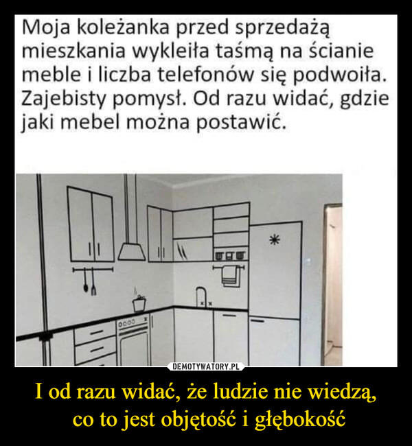 I od razu widać, że ludzie nie wiedzą, co to jest objętość i głębokość –  Moja koleżanka przed sprzedażąmieszkania wykleiła taśmą na ścianiemeble i liczba telefonów się podwoiła.Zajebisty pomysł. Od razu widać, gdziejaki mebel można postawić.0000