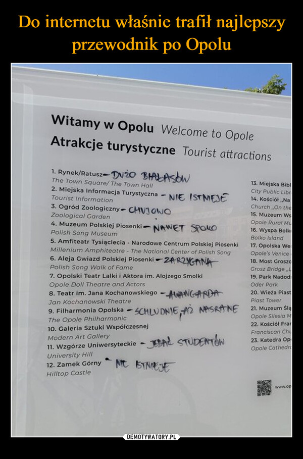  –  Witamy w Opolu Welcome to OpoleAtrakcje turystyczne Tourist attractions1. Rynek/Ratusz DUŻO BIAŁASÓWThe Town Square/ The Town Hall2. Miejska Informacja TurystycznaTourist Information-3. Ogród Zoologiczny- CHVJOWOZoological Garden4. Muzeum Polskiej Piosenki -Polish Song MuseumNIE ISTMEJENAWET SPOKO5. Amfiteatr Tysiąclecia Narodowe Centrum Polskiej PiosenkiMillenium Amphiteatre - The National Center of Polish Song6. Aleja Gwiazd Polskiej PiosenkiPolish Song Walk of FameZARZYGANA7. Opolski Teatr Lalki i Aktora im. Alojzego SmolkiOpole Doll Theatre and Actors8. Teatr im. Jana Kochanowskiego - AWANGARDAJan Kochanowski Theatre9. Filharmonia Opolska -SCHLUDNIE,The Opole Philharmonic10. Galeria Sztuki WspółczesnejModern Art GalleryNASRANE11. Wzgórze UniwersyteckieJBAL STUDENTÓWUniversity Hill12. Zamek GórnyHilltop CastleaNE ISTNIEJE13. Miejska BiblCity Public Libr14. Kościół „NaChurch On the15. Muzeum WsOpole Rural Mu16. Wyspa BolksBolko Island17. Opolska WeOpole's Venice18. Most GroszaGrosz Bridge.L19. Park NadodiOder Park20. Wieża PiastPiast Tower21. Muzeum ŚląOpole Silesia M22. Kościół FranFranciscan Chu23. Katedra OpOpole Cathedrawww.op