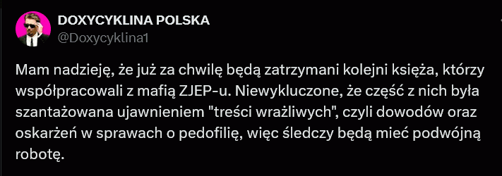 Oby tak się stało... –  DOXYCYKLINA POLSKA @Doxycyklina1 Mam nadzieję, że już za chwilę będą zatrzymani kolejni księża, którzy współpracowali z mafią ZJEP-u. Niewykluczone, że część z nich była szantażowana ujawnieniem "treści wrażliwych", czyli dowodów oraz oskarżeń w sprawach o pedofilię, więc śledczy będą mieć podwójną robotę.