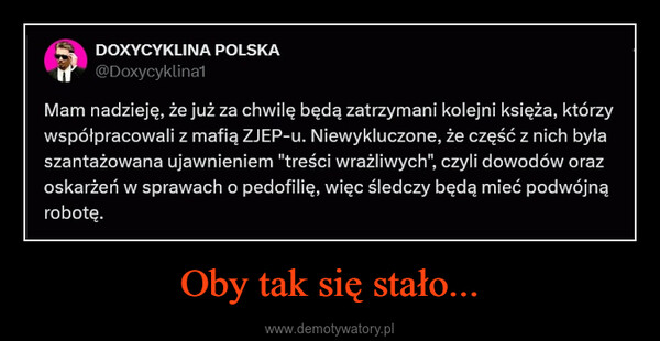 Oby tak się stało... –  DOXYCYKLINA POLSKA@Doxycyklina1Mam nadzieję, że już za chwilę będą zatrzymani kolejni księża, którzywspółpracowali z mafią ZJEP-u. Niewykluczone, że część z nich byłaszantażowana ujawnieniem "treści wrażliwych", czyli dowodów orazoskarżeń w sprawach o pedofilię, więc śledczy będą mieć podwójnąrobotę.