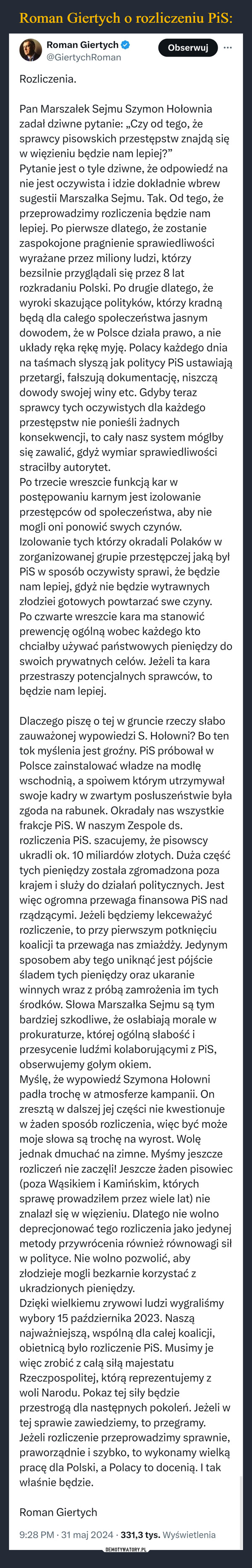  –  Roman Giertych@GiertychRomanRozliczenia.ObserwujPan Marszałek Sejmu Szymon Hołowniazadał dziwne pytanie: „Czy od tego, żesprawcy pisowskich przestępstw znajdą sięw więzieniu będzie nam lepiej?"Pytanie jest o tyle dziwne, że odpowiedź nanie jest oczywista i idzie dokładnie wbrewsugestii Marszałka Sejmu. Tak. Od tego, żeprzeprowadzimy rozliczenia będzie namlepiej. Po pierwsze dlatego, że zostaniezaspokojone pragnienie sprawiedliwościwyrażane przez miliony ludzi, którzybezsilnie przyglądali się przez 8 latrozkradaniu Polski. Po drugie dlatego, żewyroki skazujące polityków, którzy kradnąbędą dla całego społeczeństwa jasnymdowodem, że w Polsce działa prawo, a nieukłady ręka rękę myję. Polacy każdego dniana taśmach słyszą jak politycy PiS ustawiająprzetargi, fałszują dokumentację, niszcządowody swojej winy etc. Gdyby terazsprawcy tych oczywistych dla każdegoprzestępstw nie ponieśli żadnychkonsekwencji, to cały nasz system mógłbysię zawalić, gdyż wymiar sprawiedliwościstraciłby autorytet.Po trzecie wreszcie funkcją kar wpostępowaniu karnym jest izolowanieprzestępców od społeczeństwa, aby niemogli oni ponowić swych czynów.Izolowanie tych którzy okradali Polaków wzorganizowanej grupie przestępczej jaką byłPiS w sposób oczywisty sprawi, że będzienam lepiej, gdyż nie będzie wytrawnychzłodziei gotowych powtarzać swe czyny.Po czwarte wreszcie kara ma stanowićprewencję ogólną wobec każdego ktochciałby używać państwowych pieniędzy doswoich prywatnych celów. Jeżeli ta karaprzestraszy potencjalnych sprawców, tobędzie nam lepiej.Dlaczego piszę o tej w gruncie rzeczy słabozauważonej wypowiedzi S. Hołowni? Bo tentok myślenia jest groźny. PiS próbował wPolsce zainstalować władze na modłęwschodnią, a spoiwem którym utrzymywałswoje kadry w zwartym posłuszeństwie byłazgoda na rabunek. Okradały nas wszystkiefrakcje PiS. W naszym Zespole ds.rozliczenia PiS. szacujemy, że pisowscyukradli ok. 10 miliardów złotych. Duża częśćtych pieniędzy została zgromadzona pozakrajem i służy do działań politycznych. Jestwięc ogromna przewaga finansowa PiS nadrządzącymi. Jeżeli będziemy lekceważyćrozliczenie, to przy pierwszym potknięciukoalicji ta przewaga nas zmiażdży. Jedynymsposobem aby tego uniknąć jest pójścieśladem tych pieniędzy oraz ukaraniewinnych wraz z próbą zamrożenia im tychśrodków. Słowa Marszałka Sejmu są tymbardziej szkodliwe, że osłabiają morale wprokuraturze, której ogólną słabość iprzesycenie ludźmi kolaborującymi z PiS,obserwujemy gołym okiem.Myślę, że wypowiedź Szymona Hołownipadła trochę w atmosferze kampanii. Onzresztą w dalszej jej części nie kwestionujew żaden sposób rozliczenia, więc być możemoje słowa są trochę na wyrost. Wolęjednak dmuchać na zimne. Myśmy jeszczerozliczeń nie zaczęli! Jeszcze żaden pisowiec(poza Wąsikiem i Kamińskim, którychsprawę prowadziłem przez wiele lat) nieznalazł się w więzieniu. Dlatego nie wolnodeprecjonować tego rozliczenia jako jedynejmetody przywrócenia również równowagi siłw polityce. Nie wolno pozwolić, abyzłodzieje mogli bezkarnie korzystać zukradzionych pieniędzy.Dzięki wielkiemu zrywowi ludzi wygraliśmywybory 15 października 2023. Nasząnajważniejszą, wspólną dla całej koalicji,obietnicą było rozliczenie PiS. Musimy jewięc zrobić z całą siłą majestatuRzeczpospolitej, którą reprezentujemy zwoli Narodu. Pokaz tej siły będzieprzestrogą dla następnych pokoleń. Jeżeli wtej sprawie zawiedziemy, to przegramy.Jeżeli rozliczenie przeprowadzimy sprawnie,praworządnie i szybko, to wykonamy wielkąpracę dla Polski, a Polacy to docenią. I takwłaśnie będzie.Roman Giertych•9:28 PM 31 maj 2024 331,3 tys. Wyświetlenia