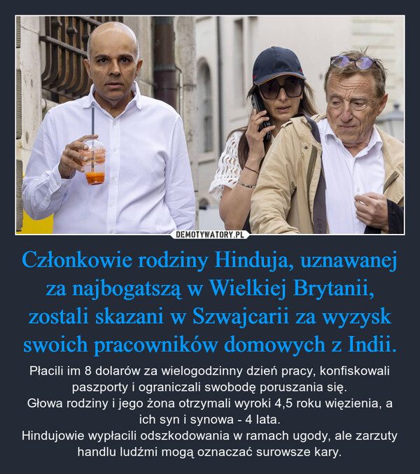 Członkowie rodziny Hinduja, uznawanej za najbogatszą w Wielkiej Brytanii, zostali skazani w Szwajcarii za wyzysk swoich pracowników domowych z Indii. – Płacili im 8 dolarów za wielogodzinny dzień pracy, konfiskowali paszporty i ograniczali swobodę poruszania się.Głowa rodziny i jego żona otrzymali wyroki 4,5 roku więzienia, a ich syn i synowa - 4 lata.Hindujowie wypłacili odszkodowania w ramach ugody, ale zarzuty handlu ludźmi mogą oznaczać surowsze kary. 