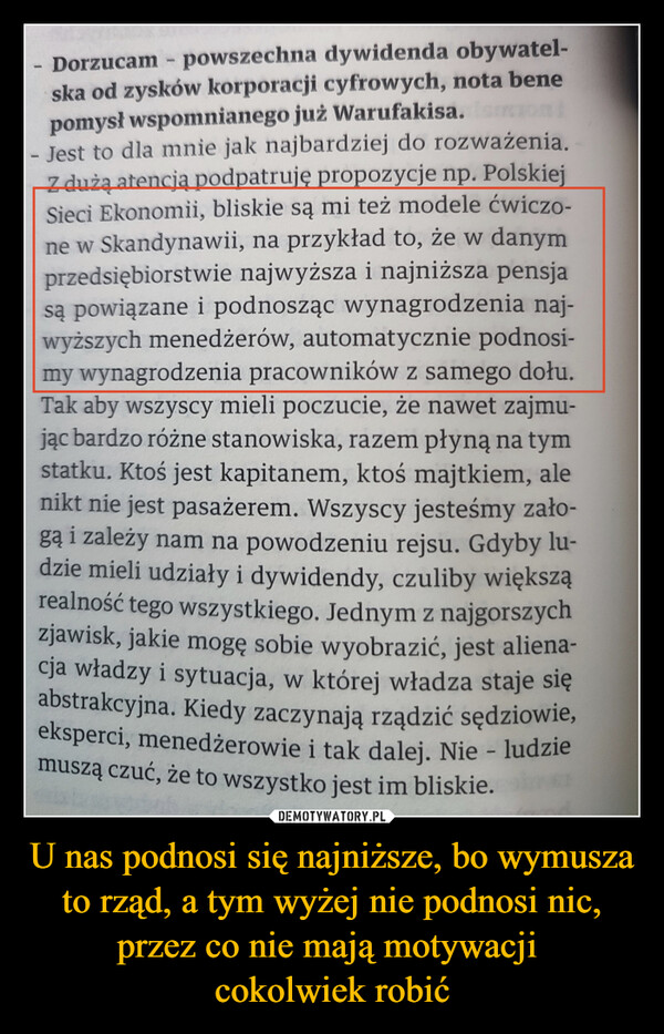 U nas podnosi się najniższe, bo wymusza to rząd, a tym wyżej nie podnosi nic, przez co nie mają motywacji cokolwiek robić –  Dorzucam - powszechna dywidenda obywatel-ska od zysków korporacji cyfrowych, nota benepomysł wspomnianego już Warufakisa. IsmoniJest to dla mnie jak najbardziej do rozważenia.Z dużą atencją podpatruję propozycje np. PolskiejSieci Ekonomii, bliskie są mi też modele ćwiczo-ne w Skandynawii, na przykład to, że w danymprzedsiębiorstwie najwyższa i najniższa pensjasą powiązane i podnosząc wynagrodzenia naj-wyższych menedżerów, automatycznie podnosi-my wynagrodzenia pracowników z samego dołu.Tak aby wszyscy mieli poczucie, że nawet zajmu-jąc bardzo różne stanowiska, razem płyną na tymstatku. Ktoś jest kapitanem, ktoś majtkiem, alenikt nie jest pasażerem. Wszyscy jesteśmy zało-gą i zależy nam na powodzeniu rejsu. Gdyby lu-dzie mieli udziały i dywidendy, czuliby większąrealność tego wszystkiego. Jednym z najgorszychzjawisk, jakie mogę sobie wyobrazić, jest aliena-cja władzy i sytuacja, w której władza staje sięabstrakcyjna. Kiedy zaczynają rządzić sędziowie,eksperci, menedżerowie i tak dalej. Nie - ludziemuszą czuć, że to wszystko jest im bliskie.