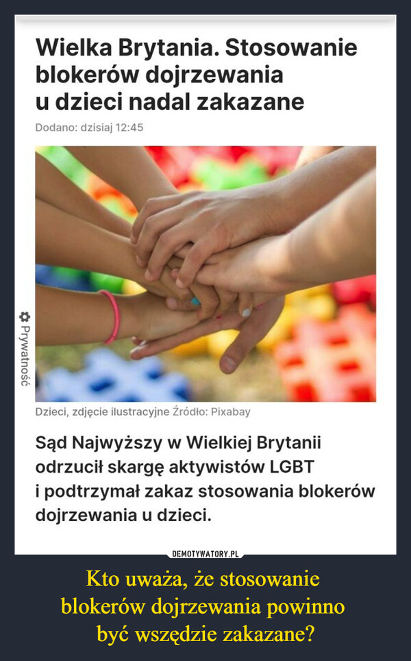 Kto uważa, że stosowanie blokerów dojrzewania powinno być wszędzie zakazane? –  Wielka Brytania. Stosowanieblokerów dojrzewaniau dzieci nadal zakazaneDodano: dzisiaj 12:45✰ PrywatnośćDzieci, zdjęcie ilustracyjne Źródło: PixabaySąd Najwyższy w Wielkiej Brytaniiodrzucił skargę aktywistów LGBTi podtrzymał zakaz stosowania blokerówdojrzewania u dzieci.