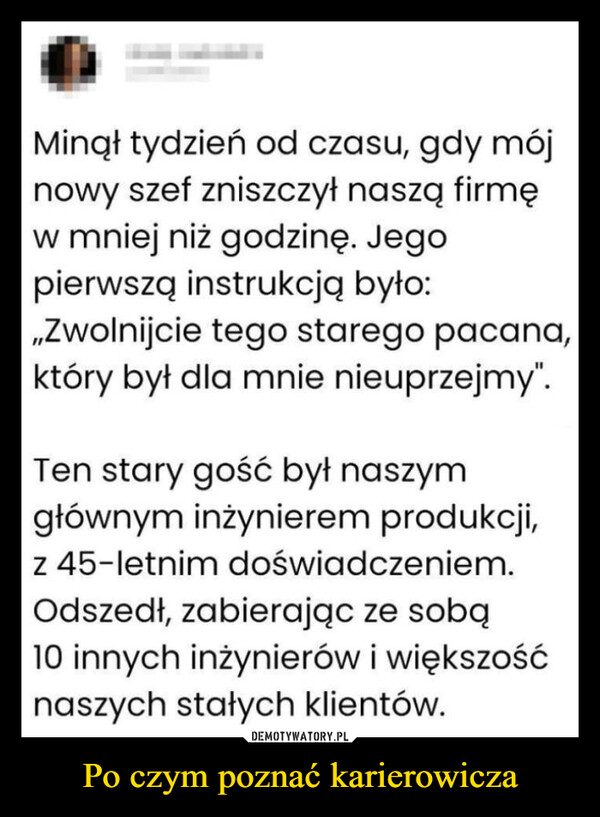 Po czym poznać karierowicza –  Minął tydzień od czasu, gdy mójnowy szef zniszczył naszą firmęw mniej niż godzinę. Jegopierwszą instrukcją było:,,Zwolnijcie tego starego pacana,który był dla mnie nieuprzejmy".Ten stary gość był naszymgłównym inżynierem produkcji,z 45-letnim doświadczeniem.Odszedł, zabierając ze sobą10 innych inżynierów i większośćnaszych stałych klientów.