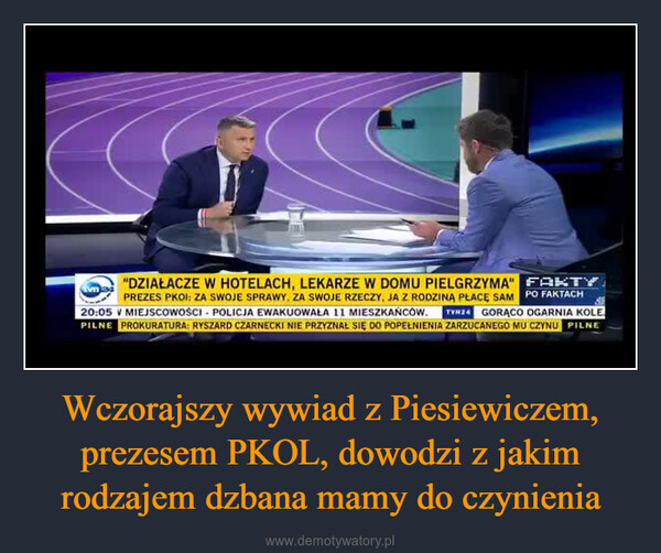 Wczorajszy wywiad z Piesiewiczem, prezesem PKOL, dowodzi z jakim rodzajem dzbana mamy do czynienia –  "DZIAŁACZE W HOTELACH, LEKARZE W DOMU PIELGRZYMA" FAKTYPREZES PKOI: ZA SWOJE SPRAWY, ZA SWOJE RZECZY, JA Z RODZINA PŁACĘ SAM PO FAKTACH20:05 V MIEJSCOWOŚCI POLICJA EWAKUOWAŁA 11 MIESZKAŃCÓW. TVN24 GORĄCO OGARNIA KOLEPILNE PROKURATURA: RYSZARD CZARNECKI NIE PRZYZNAŁ SIĘ DO POPEŁNIENIA ZARZUCANEGO MU CZYNU PILNE