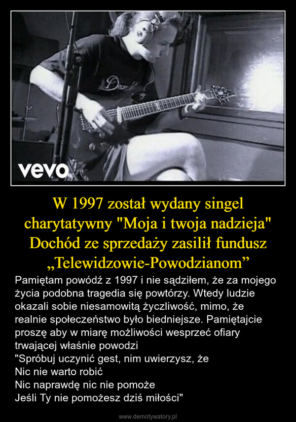 W 1997 został wydany singel charytatywny "Moja i twoja nadzieja" Dochód ze sprzedaży zasilił fundusz „Telewidzowie-Powodzianom” – Pamiętam powódź z 1997 i nie sądziłem, że za mojego życia podobna tragedia się powtórzy. Wtedy ludzie okazali sobie niesamowitą życzliwość, mimo, że realnie społeczeństwo było biedniejsze. Pamiętajcie proszę aby w miarę możliwości wesprzeć ofiary trwającej właśnie powodzi"Spróbuj uczynić gest, nim uwierzysz, żeNic nie warto robićNic naprawdę nic nie pomożeJeśli Ty nie pomożesz dziś miłości" vevoDea