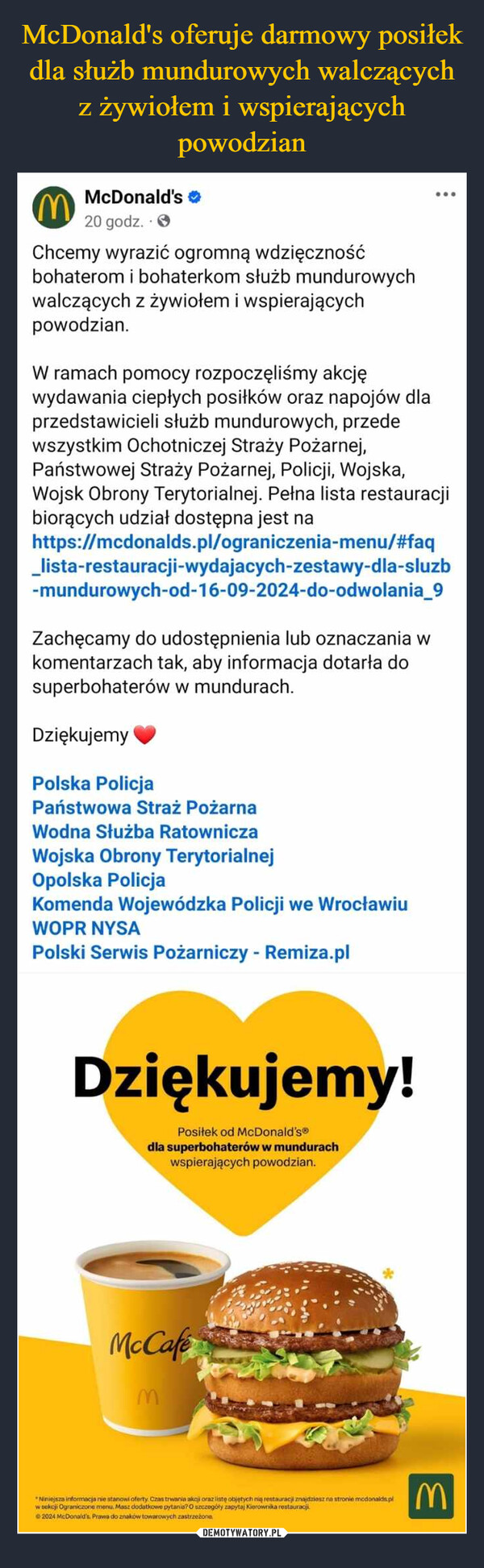  –  MMcDonald's20 godz..>Chcemy wyrazić ogromną wdzięcznośćbohaterom i bohaterkom służb mundurowychwalczących z żywiołem i wspierającychpowodzian.W ramach pomocy rozpoczęliśmy akcjęwydawania ciepłych posiłków oraz napojów dlaprzedstawicieli służb mundurowych, przedewszystkim Ochotniczej Straży Pożarnej,Państwowej Straży Pożarnej, Policji, Wojska,Wojsk Obrony Terytorialnej. Pełna lista restauracjibiorących udział dostępna jest nahttps://mcdonalds.pl/ograniczenia-menu/#faq_lista-restauracji-wydajacych-zestawy-dla-sluzb-mundurowych-od-16-09-2024-do-odwolania_9Zachęcamy do udostępnienia lub oznaczania wkomentarzach tak, aby informacja dotarła dosuperbohaterów w mundurach.DziękujemyPolska PolicjaPaństwowa Straż PożarnaWodna Służba RatowniczaWojska Obrony TerytorialnejOpolska PolicjaKomenda Wojewódzka Policji we WrocławiuWOPR NYSAPolski Serwis Pożarniczy - Remiza.plDziękujemy!Posiłek od McDonald's®dla superbohaterów w mundurachwspierających powodzian.McCafeM"Niniejsza informacja nie stanowi oferty. Czas trwania akcji oraz listę objętych nią restauracji znajdziesz na stronie mcdonalds.plw sekcji Ograniczone menu. Masz dodatkowe pytania? O szczegóły zapytaj Kierownika restauracji2024 McDonald's. Prawa do znaków towarowych zastrzeżoneM