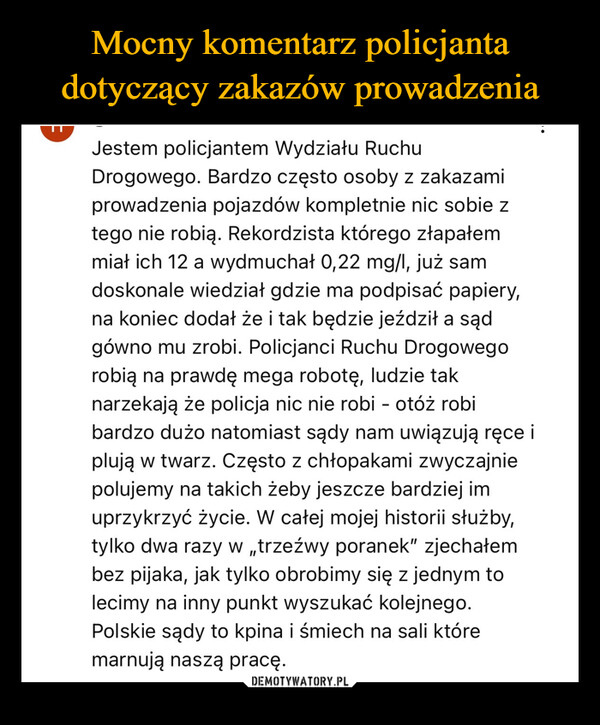  –  Jestem policjantem Wydziału RuchuDrogowego. Bardzo często osoby z zakazamiprowadzenia pojazdów kompletnie nic sobie ztego nie robią. Rekordzista którego złapałemmiał ich 12 a wydmuchał 0,22 mg/l, już samdoskonale wiedział gdzie ma podpisać papiery,na koniec dodał że i tak będzie jeździł a sądgówno mu zrobi. Policjanci Ruchu Drogowegorobią na prawdę mega robotę, ludzie taknarzekają że policja nic nie robi - otóż robibardzo dużo natomiast sądy nam uwiązują ręce iplują w twarz. Często z chłopakami zwyczajniepolujemy na takich żeby jeszcze bardziej imuprzykrzyć życie. W całej mojej historii służby,tylko dwa razy w „trzeźwy poranek" zjechałembez pijaka, jak tylko obrobimy się z jednym tolecimy na inny punkt wyszukać kolejnego.Polskie sądy to kpina i śmiech na sali któremarnują naszą pracę.