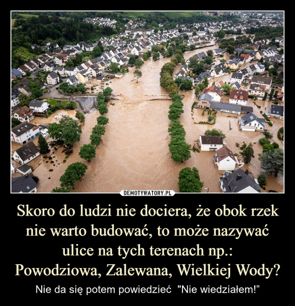 Skoro do ludzi nie dociera, że obok rzek nie warto budować, to może nazywać ulice na tych terenach np.:Powodziowa, Zalewana, Wielkiej Wody? – Nie da się potem powiedzieć  "Nie wiedziałem!” 