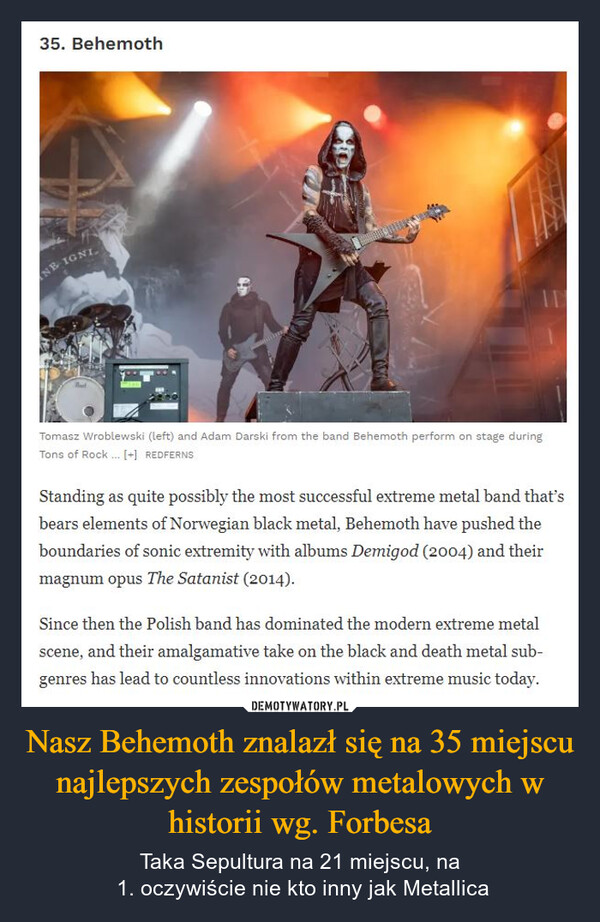 Nasz Behemoth znalazł się na 35 miejscu najlepszych zespołów metalowych w historii wg. Forbesa – Taka Sepultura na 21 miejscu, na 1. oczywiście nie kto inny jak Metallica 35. BehemothNB IGNIIDTomasz Wroblewski (left) and Adam Darski from the band Behemoth perform on stage duringTons of Rock... [+] REDFERNSStanding as quite possibly the most successful extreme metal band that'sbears elements of Norwegian black metal, Behemoth have pushed theboundaries of sonic extremity with albums Demigod (2004) and theirmagnum opus The Satanist (2014).Since then the Polish band has dominated the modern extreme metalscene, and their amalgamative take on the black and death metal sub-genres has lead to countless innovations within extreme music today.