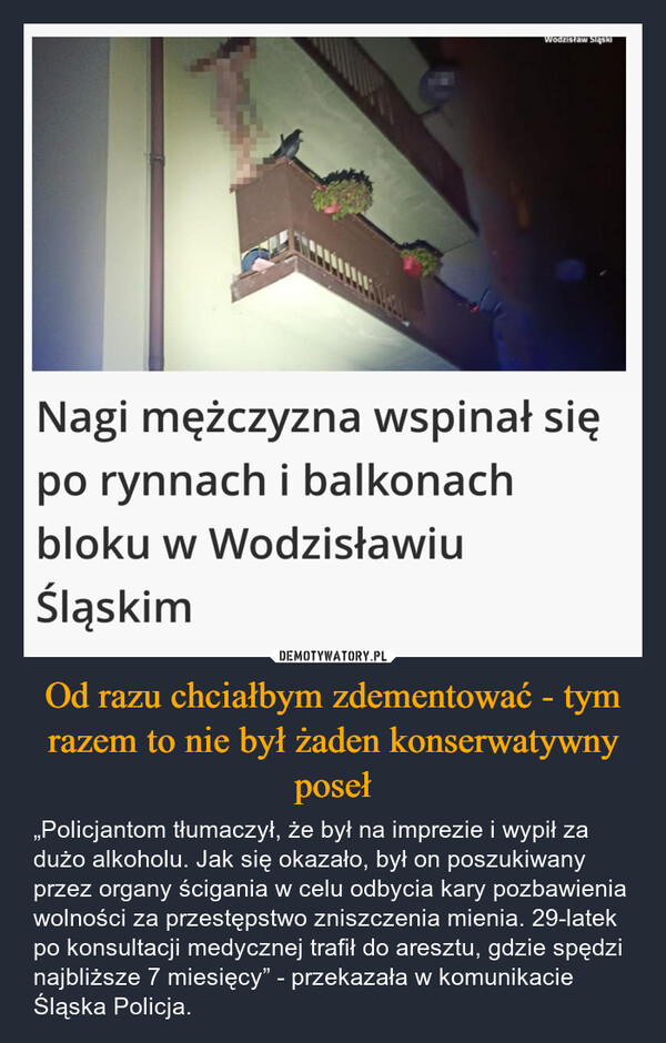 Od razu chciałbym zdementować - tym razem to nie był żaden konserwatywny poseł – „Policjantom tłumaczył, że był na imprezie i wypił za dużo alkoholu. Jak się okazało, był on poszukiwany przez organy ścigania w celu odbycia kary pozbawienia wolności za przestępstwo zniszczenia mienia. 29-latek po konsultacji medycznej trafił do aresztu, gdzie spędzi najbliższe 7 miesięcy” - przekazała w komunikacie Śląska Policja. Wodzisław SląskiNagi mężczyzna wspinał siępo rynnach i balkonachbloku w WodzisławiuŚląskim